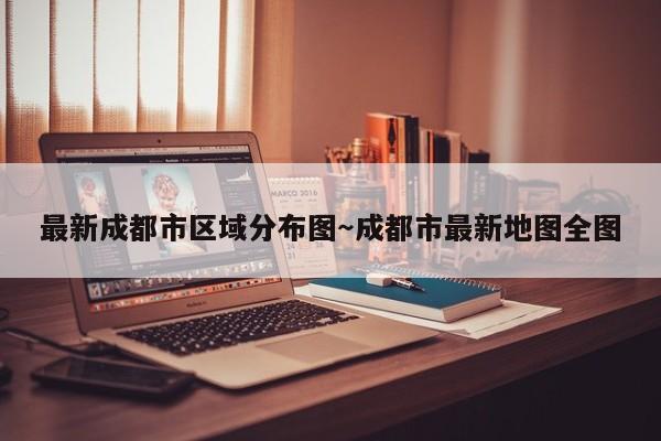 最新成都市区域分布图～成都市最新地图全图