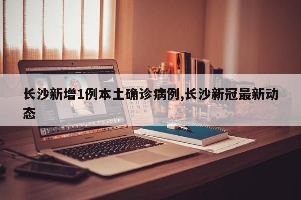 长沙新增1例本土确诊病例,长沙新冠最新动态