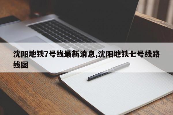 沈阳地铁7号线最新消息,沈阳地铁七号线路线图