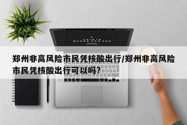 郑州非高风险市民凭核酸出行/郑州非高风险市民凭核酸出行可以吗?