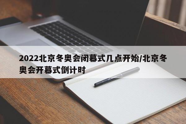 2022北京冬奥会闭幕式几点开始/北京冬奥会开幕式倒计时