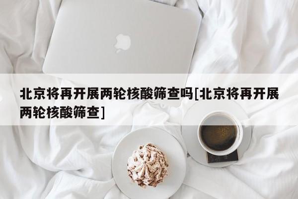 北京将再开展两轮核酸筛查吗[北京将再开展两轮核酸筛查]