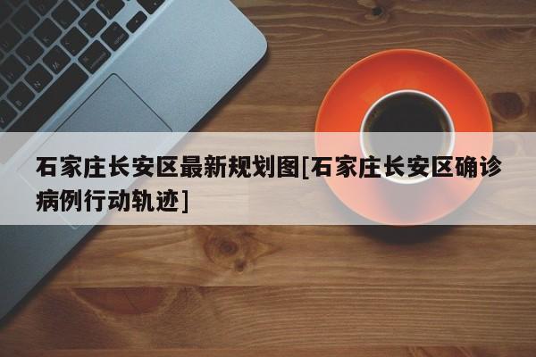 石家庄长安区最新规划图[石家庄长安区确诊病例行动轨迹]