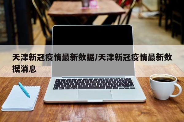 天津新冠疫情最新数据/天津新冠疫情最新数据消息