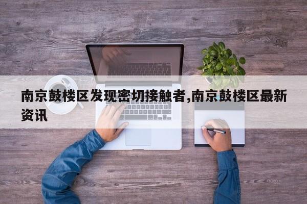 南京鼓楼区发现密切接触者,南京鼓楼区最新资讯