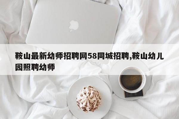 鞍山最新幼师招聘网58同城招聘,鞍山幼儿园照聘幼师