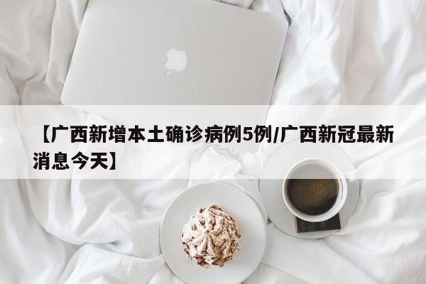 【广西新增本土确诊病例5例/广西新冠最新消息今天】