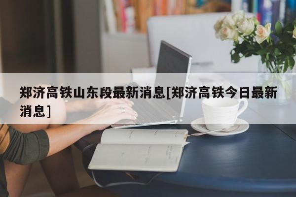 郑济高铁山东段最新消息[郑济高铁今日最新消息]
