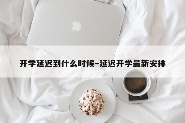 开学延迟到什么时候~延迟开学最新安排