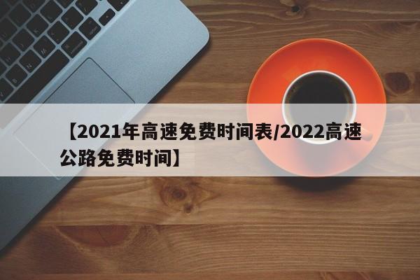 【2021年高速免费时间表/2022高速公路免费时间】