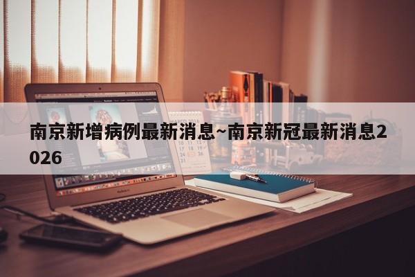 南京新增病例最新消息～南京新冠最新消息2026