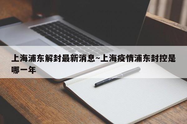 上海浦东解封最新消息~上海疫情浦东封控是哪一年