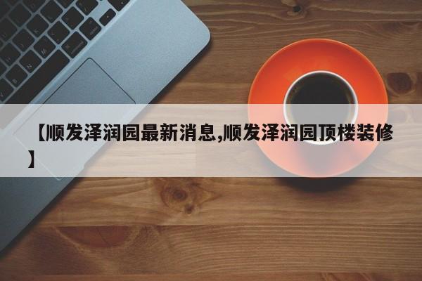 【顺发泽润园最新消息,顺发泽润园顶楼装修】