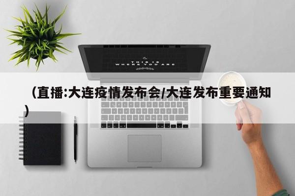 （直播:大连疫情发布会/大连发布重要通知）