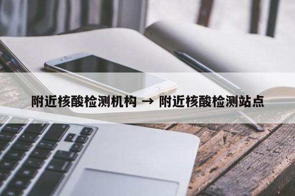 附近核酸检测机构 → 附近核酸检测站点