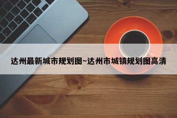 达州最新城市规划图~达州市城镇规划图高清