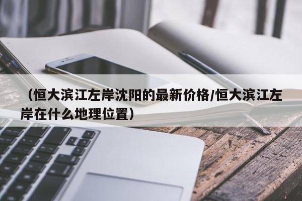（恒大滨江左岸沈阳的最新价格/恒大滨江左岸在什么地理位置）