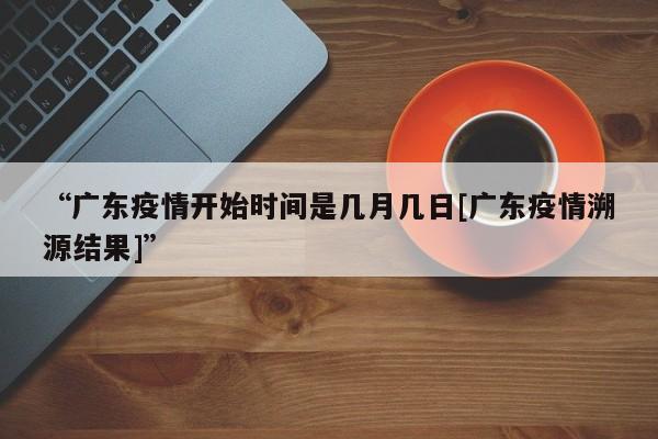 “广东疫情开始时间是几月几日[广东疫情溯源结果]	”
