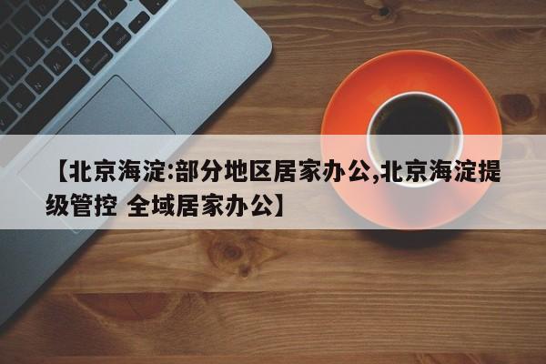 【北京海淀:部分地区居家办公,北京海淀提级管控 全域居家办公】