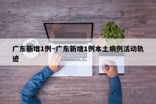 广东新增1例～广东新增1例本土病例活动轨迹