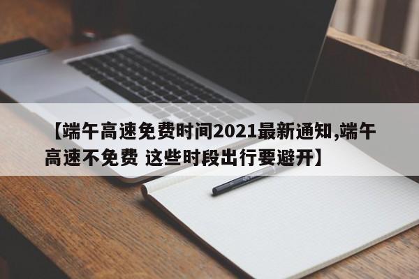 【端午高速免费时间2021最新通知,端午高速不免费 这些时段出行要避开】