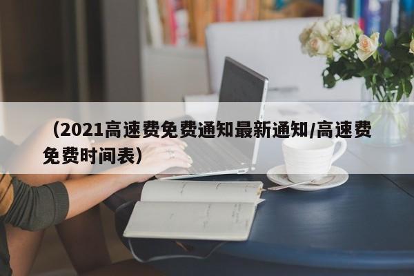 （2021高速费免费通知最新通知/高速费免费时间表）