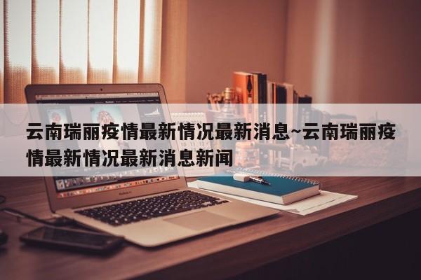 云南瑞丽疫情最新情况最新消息~云南瑞丽疫情最新情况最新消息新闻