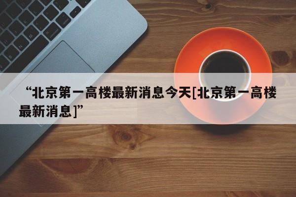 “北京第一高楼最新消息今天[北京第一高楼最新消息]”