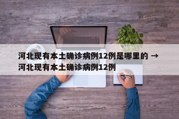 河北现有本土确诊病例12例是哪里的 → 河北现有本土确诊病例12例