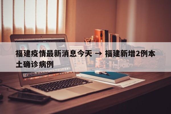 福建疫情最新消息今天 → 福建新增2例本土确诊病例