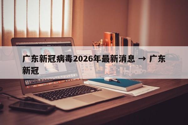 广东新冠病毒2026年最新消息 → 广东新冠
