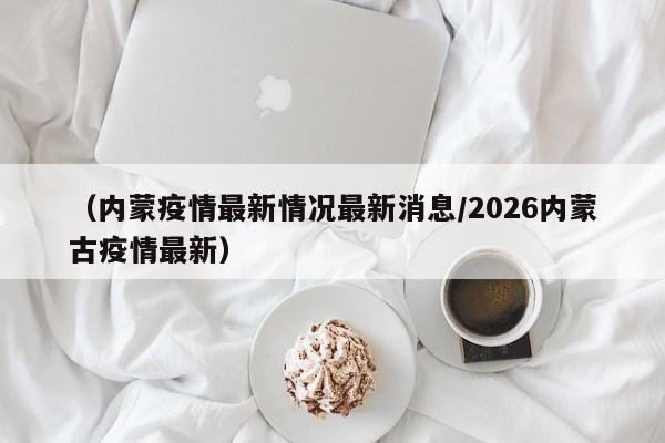 （内蒙疫情最新情况最新消息/2026内蒙古疫情最新）