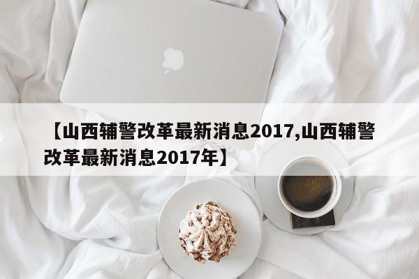 【山西辅警改革最新消息2017,山西辅警改革最新消息2017年】