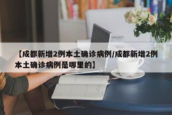 【成都新增2例本土确诊病例/成都新增2例本土确诊病例是哪里的】
