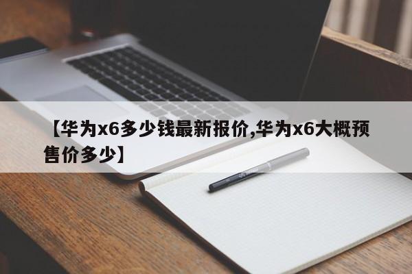 【华为x6多少钱最新报价,华为x6大概预售价多少】