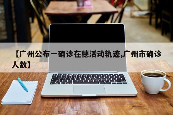 【广州公布一确诊在穗活动轨迹,广州市确诊人数】