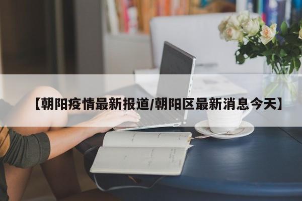【朝阳疫情最新报道/朝阳区最新消息今天】