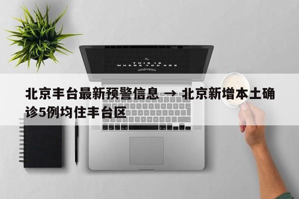 北京丰台最新预警信息 → 北京新增本土确诊5例均住丰台区