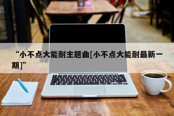 “小不点大能耐主题曲[小不点大能耐最新一期]”