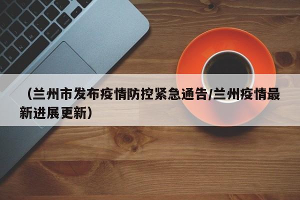 （兰州市发布疫情防控紧急通告/兰州疫情最新进展更新）