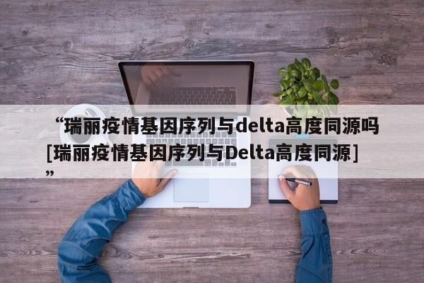 “瑞丽疫情基因序列与delta高度同源吗[瑞丽疫情基因序列与Delta高度同源]”