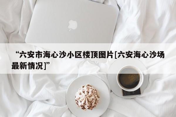 “六安市海心沙小区楼顶图片[六安海心沙场最新情况]”