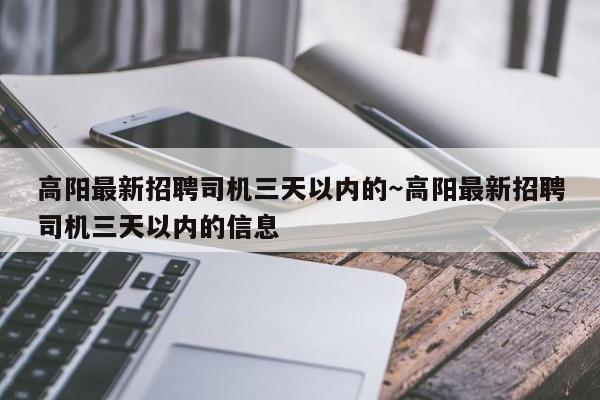 高阳最新招聘司机三天以内的～高阳最新招聘司机三天以内的信息