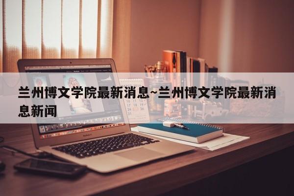 兰州博文学院最新消息～兰州博文学院最新消息新闻