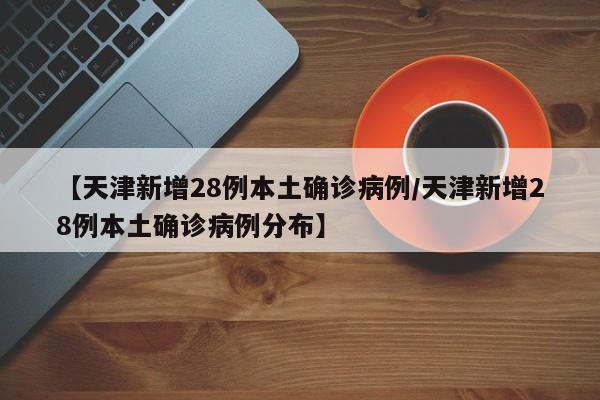 【天津新增28例本土确诊病例/天津新增28例本土确诊病例分布】