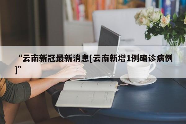 “云南新冠最新消息[云南新增1例确诊病例]”