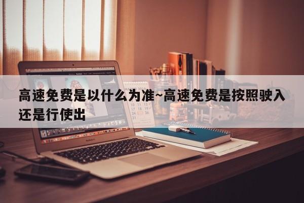 高速免费是以什么为准~高速免费是按照驶入还是行使出