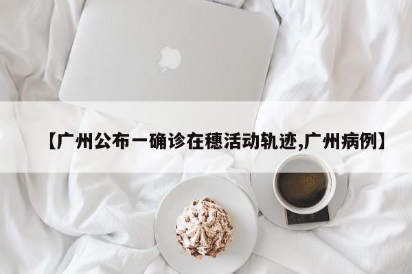 【广州公布一确诊在穗活动轨迹,广州病例】
