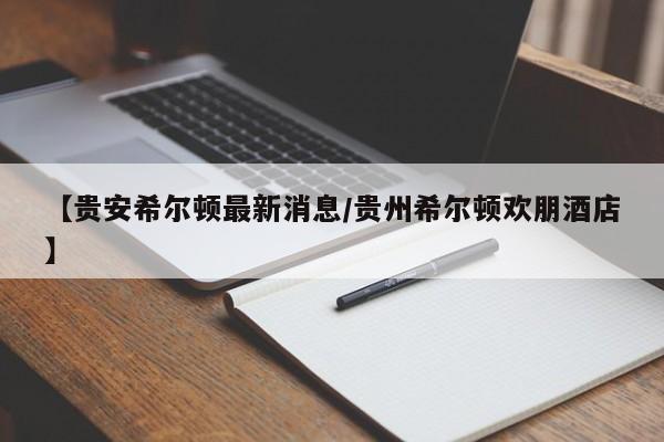【贵安希尔顿最新消息/贵州希尔顿欢朋酒店】