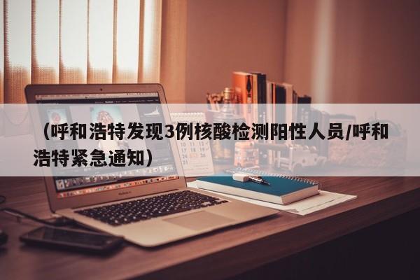 (呼和浩特发现3例核酸检测阳性人员/呼和浩特紧急通知)